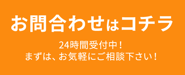 お問合わせはコチラ 24時間受付中！まずは、お気軽にご相談下さい！